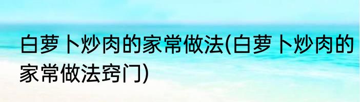 白萝卜炒肉的家常做法(白萝卜炒肉的家常做法窍门)