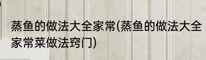 蒸鱼的做法大全家常(蒸鱼的做法大全家常菜做法窍门)