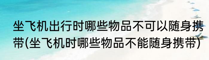 坐飞机出行时哪些物品不可以随身携带(坐飞机时哪些物品不能随身携带)