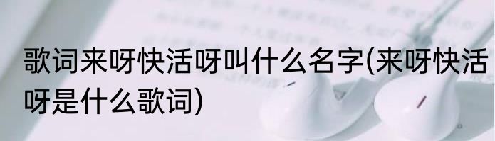 歌词来呀快活呀叫什么名字(来呀快活呀是什么歌词)