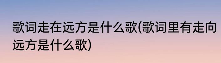歌词走在远方是什么歌(歌词里有走向远方是什么歌)