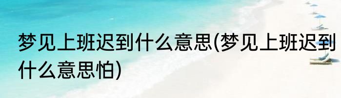 梦见上班迟到什么意思(梦见上班迟到什么意思怕)