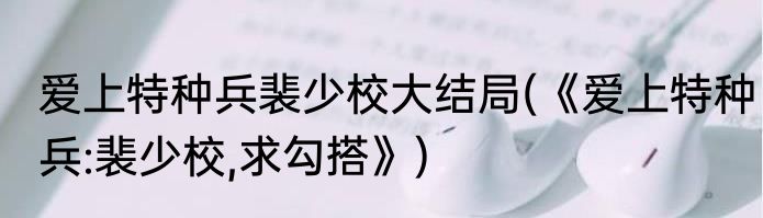 爱上特种兵裴少校大结局(《爱上特种兵:裴少校,求勾搭》)