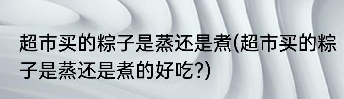 超市买的粽子是蒸还是煮(超市买的粽子是蒸还是煮的好吃?)