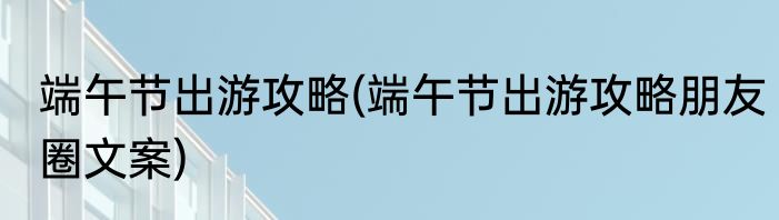 端午节出游攻略(端午节出游攻略朋友圈文案)