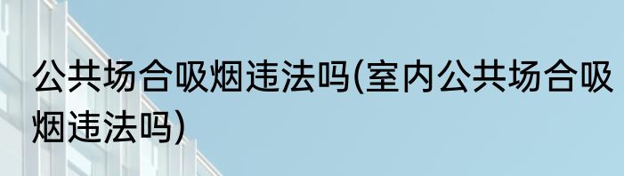 公共场合吸烟违法吗(室内公共场合吸烟违法吗)
