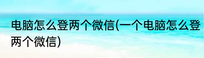 电脑怎么登两个微信(一个电脑怎么登两个微信)