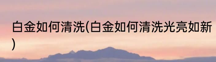 白金如何清洗(白金如何清洗光亮如新)