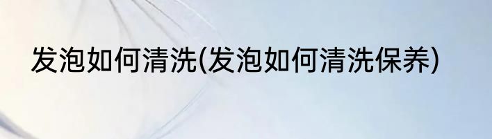发泡如何清洗(发泡如何清洗保养)