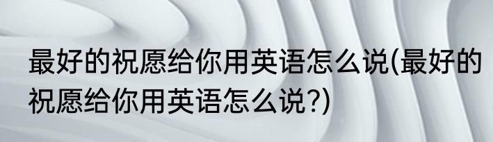 最好的祝愿给你用英语怎么说(最好的祝愿给你用英语怎么说?)