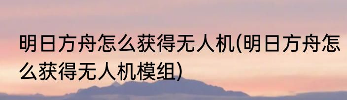 明日方舟怎么获得无人机(明日方舟怎么获得无人机模组)