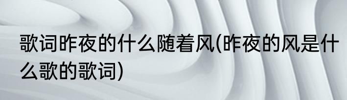 歌词昨夜的什么随着风(昨夜的风是什么歌的歌词)