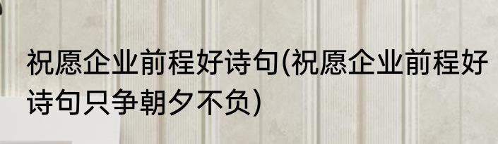 祝愿企业前程好诗句(祝愿企业前程好诗句只争朝夕不负)