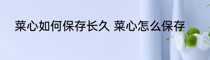 菜心如何保存长久 菜心怎么保存