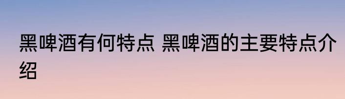黑啤酒有何特点 黑啤酒的主要特点介绍