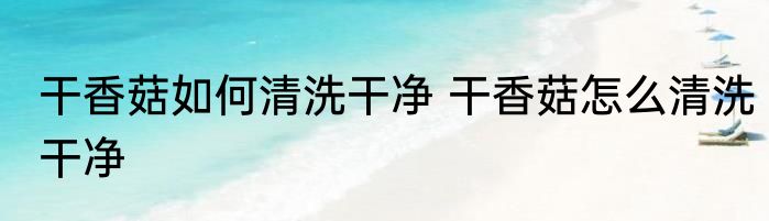 干香菇如何清洗干净 干香菇怎么清洗干净