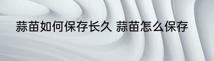 蒜苗如何保存长久 蒜苗怎么保存