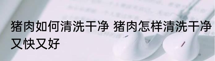 猪肉如何清洗干净 猪肉怎样清洗干净又快又好
