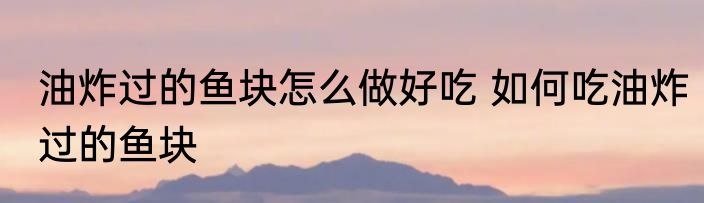 油炸过的鱼块怎么做好吃 如何吃油炸过的鱼块