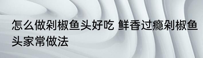 怎么做剁椒鱼头好吃 鲜香过瘾剁椒鱼头家常做法