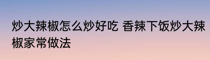 炒大辣椒怎么炒好吃 香辣下饭炒大辣椒家常做法
