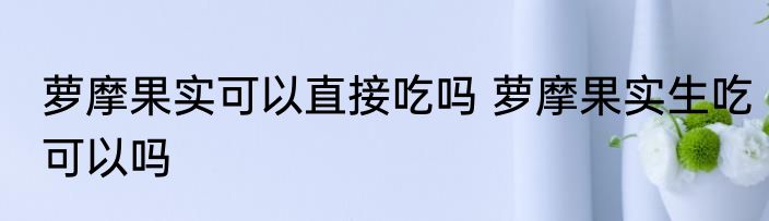 萝摩果实可以直接吃吗 萝摩果实生吃可以吗