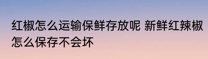 红椒怎么运输保鲜存放呢 新鲜红辣椒怎么保存不会坏