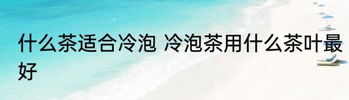 什么茶适合冷泡 冷泡茶用什么茶叶最好