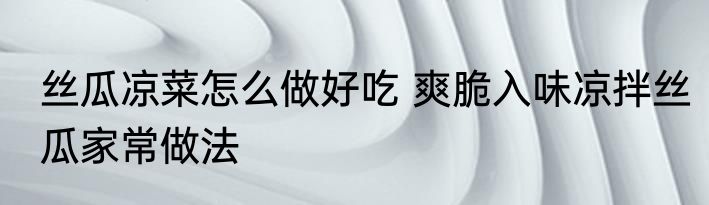 丝瓜凉菜怎么做好吃 爽脆入味凉拌丝瓜家常做法