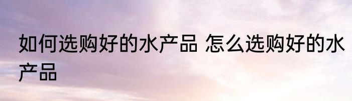 如何选购好的水产品 怎么选购好的水产品