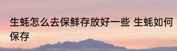 生蚝怎么去保鲜存放好一些 生蚝如何保存