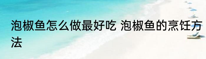 泡椒鱼怎么做最好吃 泡椒鱼的烹饪方法