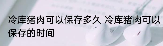 冷库猪肉可以保存多久 冷库猪肉可以保存的时间