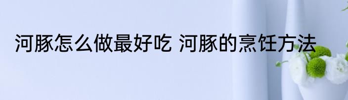 河豚怎么做最好吃 河豚的烹饪方法