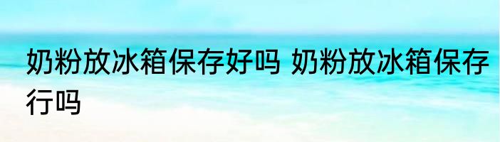 奶粉放冰箱保存好吗 奶粉放冰箱保存行吗