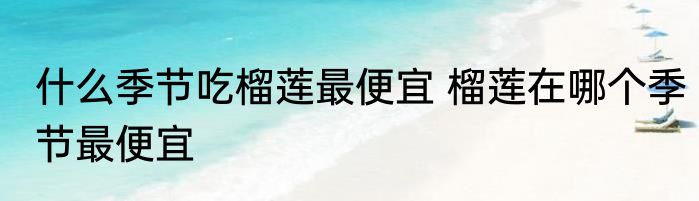 什么季节吃榴莲最便宜 榴莲在哪个季节最便宜