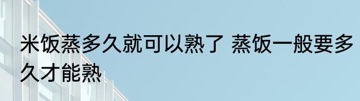 米饭蒸多久就可以熟了 蒸饭一般要多久才能熟