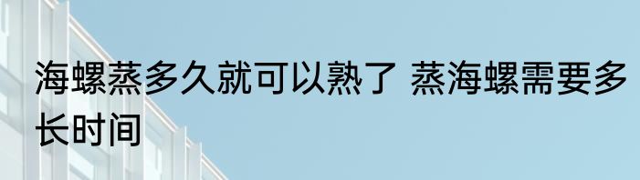 海螺蒸多久就可以熟了 蒸海螺需要多长时间