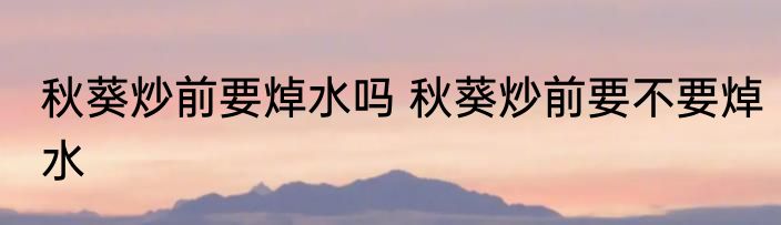 秋葵炒前要焯水吗 秋葵炒前要不要焯水