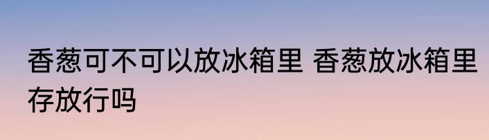 香葱可不可以放冰箱里 香葱放冰箱里存放行吗