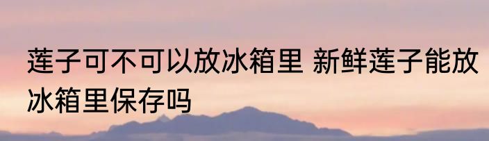 莲子可不可以放冰箱里 新鲜莲子能放冰箱里保存吗