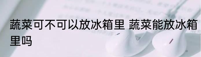 蔬菜可不可以放冰箱里 蔬菜能放冰箱里吗