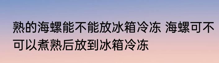 熟的海螺能不能放冰箱冷冻 海螺可不可以煮熟后放到冰箱冷冻