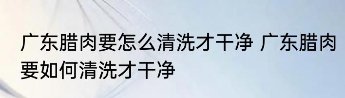 广东腊肉要怎么清洗才干净 广东腊肉要如何清洗才干净