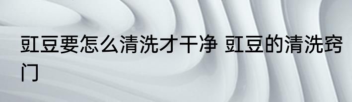 豇豆要怎么清洗才干净 豇豆的清洗窍门