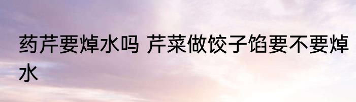 药芹要焯水吗 芹菜做饺子馅要不要焯水