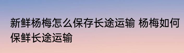 新鲜杨梅怎么保存长途运输 杨梅如何保鲜长途运输