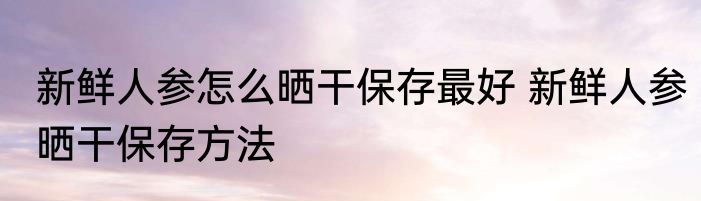 新鲜人参怎么晒干保存最好 新鲜人参晒干保存方法