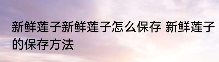 新鲜莲子新鲜莲子怎么保存 新鲜莲子的保存方法