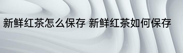 新鲜红茶怎么保存 新鲜红茶如何保存